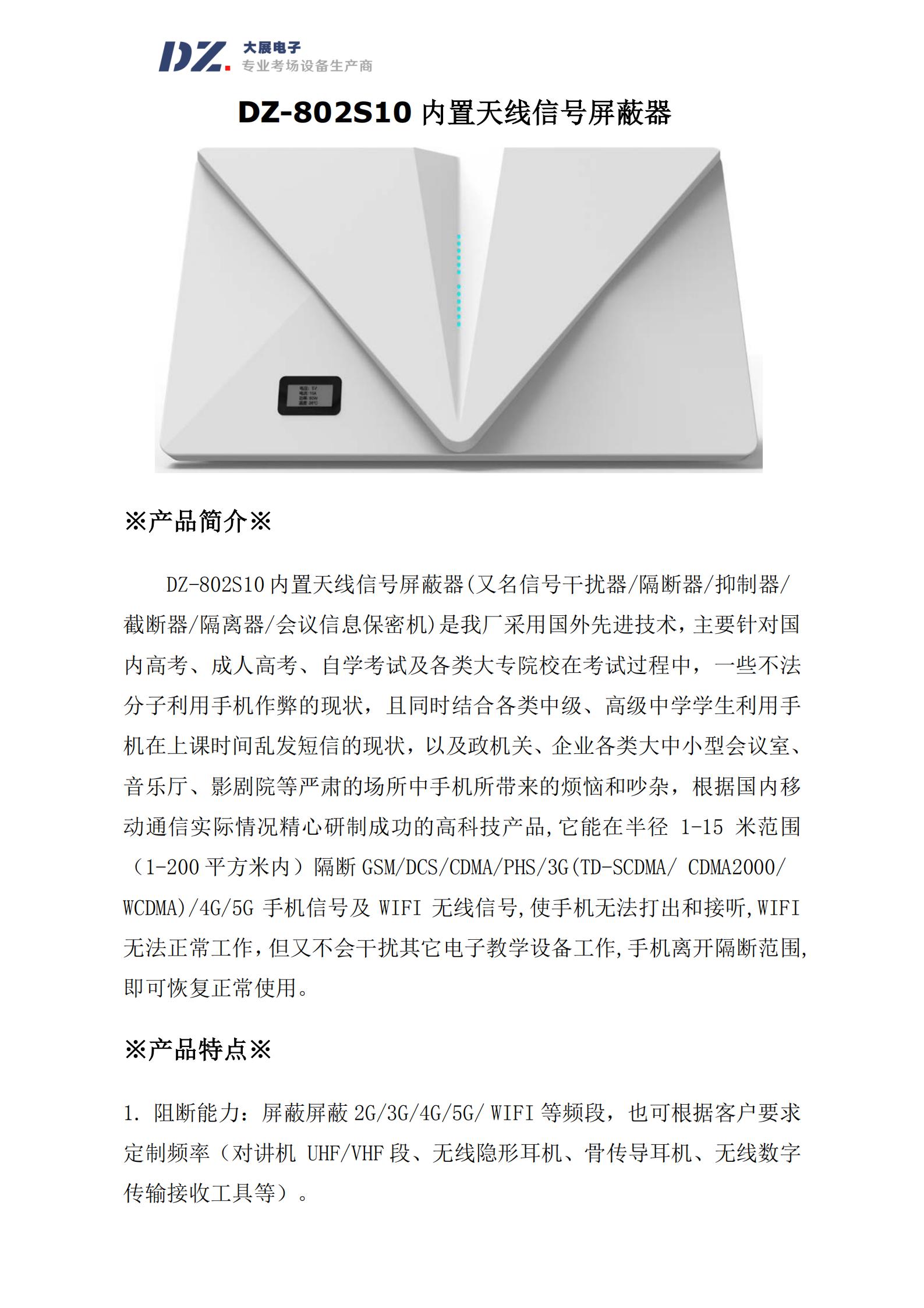 DZ-802S10 內(nèi)置天線信號屏蔽器(又名信號干擾器/隔斷器/抑制器/
截?cái)嗥?隔離器/會議信息保密機(jī))是我廠采用國外先進(jìn)技術(shù)，主要針對國
內(nèi)高考、成人高考、自學(xué)考試及各類大專院校在考試過程中，一些不法
分子利用手機(jī)作弊的現(xiàn)狀，且同時結(jié)合各類中級、高級中學(xué)學(xué)生利用手
機(jī)在上課時間亂發(fā)短信的現(xiàn)狀，以及政機(jī)關(guān)、企業(yè)各類大中小型會議室、
音樂廳、影劇院等嚴(yán)肅的場所中手機(jī)所帶來的煩惱和吵雜，根據(jù)國內(nèi)移
動通信實(shí)際情況精心研制成功的高科技產(chǎn)品,它能在半徑 1-15 米范圍
（1-200 平方米內(nèi)）隔斷 GSM/DCS/CDMA/PHS/3G(TD-SCDMA/ CDMA2000/
WCDMA)/4G/5G 手機(jī)信號及 WIFI 無線信號,使手機(jī)無法打出和接聽,WIFI
無法正常工作，但又不會干擾其它電子教學(xué)設(shè)備工作,手機(jī)離開隔斷范圍,
即可恢復(fù)正常使用