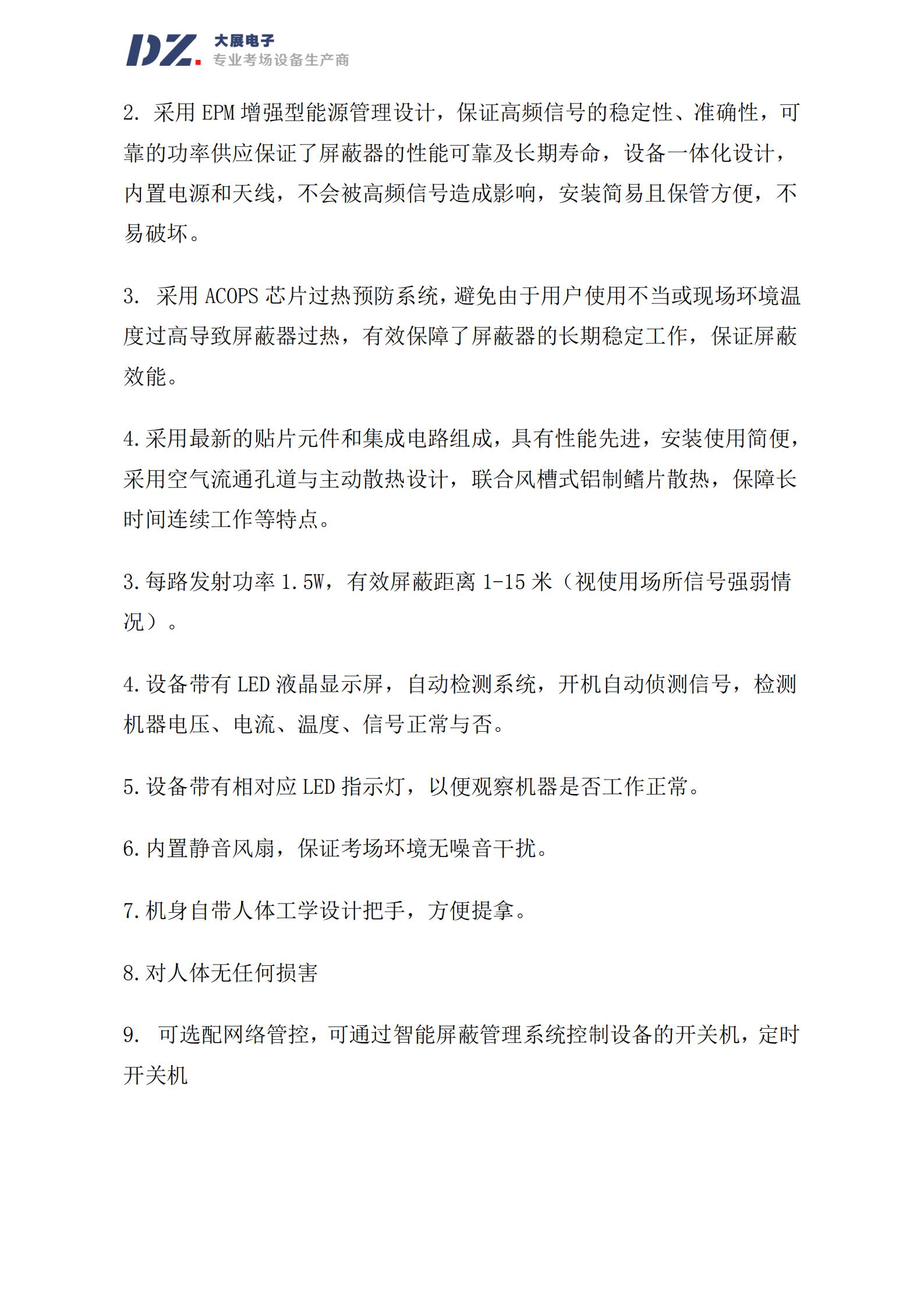 采用 EPM 增強(qiáng)型能源管理設(shè)計(jì)，保證高頻信號的穩(wěn)定性、準(zhǔn)確性，可
靠的功率供應(yīng)保證了屏蔽器的性能可靠及長期壽命，設(shè)備一體化設(shè)計(jì)，
內(nèi)置電源和天線，不會被高頻信號造成影響，安裝簡易且保管方便，不
易破壞。
3. 采用 ACOPS 芯片過熱預(yù)防系統(tǒng)，避免由于用戶使用不當(dāng)或現(xiàn)場環(huán)境溫
度過高導(dǎo)致屏蔽器過熱，有效保障了屏蔽器的長期穩(wěn)定工作，保證屏蔽
效能。
4.采用最新的貼片元件和集成電路組成，具有性能先進(jìn)，安裝使用簡便，
采用空氣流通孔道與主動散熱設(shè)計(jì)，聯(lián)合風(fēng)槽式鋁制鰭片散熱，保障長
時間連續(xù)工作等特點(diǎn)。
3.每路發(fā)射功率 1.5W，有效屏蔽距離 1-15 米（視使用場所信號強(qiáng)弱情
況）。
4.設(shè)備帶有 LED 液晶顯示屏，自動檢測系統(tǒng)，開機(jī)自動偵測信號，檢測
機(jī)器電壓、電流、溫度、信號正常與否。
5.設(shè)備帶有相對應(yīng) LED 指示燈，以便觀察機(jī)器是否工作正常。
6.內(nèi)置靜音風(fēng)扇，保證考場環(huán)境無噪音干擾。
7.機(jī)身自帶人體工學(xué)設(shè)計(jì)把手，方便提拿。
8.對人體無任何損害
9. 可選配網(wǎng)絡(luò)管