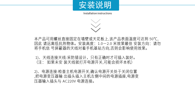 安裝說明
本產(chǎn)品可用螺絲直接固定在墻壁或天花板上,該產(chǎn)品表面溫度可達(dá)到50℃,因此請(qǐng)遠(yuǎn)離低抗熱物體。安裝高度：1.0－2.0米效果最佳 安裝方向：請(qǐng)勿將手機(jī)信號(hào)屏蔽器的天線對(duì)著手機(jī)基站方向,否則會(huì)影響使用效果。

1)、天線連接天線:采防錯(cuò)設(shè)計(jì)，只有正確時(shí)才可插入裝好。（注：  如果未安裝天線就打開電源開關(guān),可能會(huì)損壞本機(jī)）
2)、電源連接:檢查主機(jī)電源開關(guān),確認(rèn)電源開關(guān)處于關(guān)閉位置,把電源變壓器輸出插頭插入主機(jī)左側(cè)中間的電源插座,電源變壓器輸入插頭與AC220V電源連接。

