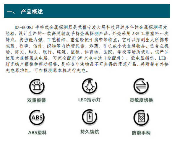 DZ-6008J 手持式金屬探測(cè)器是憑借寧波大展科技經(jīng)過(guò)多年的金屬探測(cè)研發(fā) 經(jīng)驗(yàn)，設(shè)計(jì)生產(chǎn)的一款高靈敏度手持金屬探測(cè)產(chǎn)品，外殼采用 ABS 工程塑料一次 鑄成，抗擊能力強(qiáng)、工藝精細(xì)、重量輕便于攜帶等特點(diǎn)。它