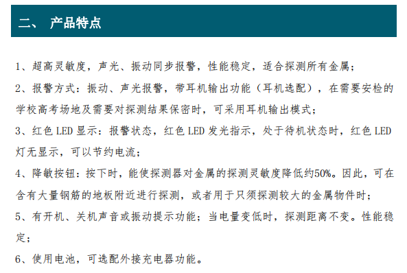 超高靈敏度，聲光、振動(dòng)同步報(bào)警，性能穩(wěn)定，適合探測(cè)所有金屬； 2、報(bào)警方式：振動(dòng)、聲光報(bào)警，帶耳機(jī)輸出功能（耳機(jī)選配），在需要安檢的 學(xué)校高考場(chǎng)地及需要對(duì)探測(cè)結(jié)果保密時(shí)，可采用耳機(jī)輸出模式； 3、紅色 LED 顯示：報(bào)警狀態(tài)，紅色 LED 發(fā)光指示，處于待機(jī)狀態(tài)時(shí)，紅色 LED 燈無(wú)顯示，可以節(jié)約電流； 4、降敏按鈕：按下時(shí)，能使探測(cè)器對(duì)金屬的探測(cè)靈敏度降低約50%。因此，可在 含有大量鋼筋的地板附近進(jìn)行探測(cè)，或者用于只須探測(cè)較大的金屬物件時(shí)； 5、有開(kāi)機(jī)、關(guān)機(jī)聲音或振動(dòng)提示功能；當(dāng)電量變低時(shí)，探測(cè)距離不變。性能穩(wěn) 定；6、使用電池，可選配外接充電器功能。