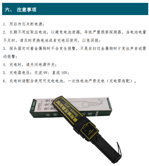 1. 用后勿忘關(guān)斷電源； 2. 長(zhǎng)期不用應(yīng)取出電池，以避免電池泄漏，導(dǎo)致嚴(yán)重?fù)p害探測(cè)器，當(dāng)電池電量 不足時(shí)，請(qǐng)及時(shí)更換電池或者充電后使用，以免誤報(bào)； 3. 探頭固定對(duì)著金屬物時(shí)不會(huì)發(fā)生報(bào)警，只是在掃過(guò)金屬物時(shí)才發(fā)出聲音或震 動(dòng)報(bào)警； 4. 充電時(shí)，請(qǐng)關(guān)閉電源開(kāi)關(guān)； 5. 充電器電壓：交流 9V; 直流 10V； 6. 充電時(shí)請(qǐng)配合使用可充電電池，一次性電池嚴(yán)禁充電（充電需選配）。