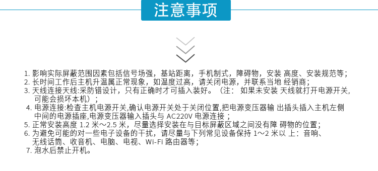 1.影響實際屏蔽范圍因素包括信號場強，基站距離，手機制式，障礙物，安裝高度、安裝規(guī)范等；
2.長時間工作后主機升溫屬正?，F(xiàn)象，如溫度過高，請關閉電源，并聯(lián)系當?shù)亟?jīng)銷商；
3.天線連接天線:采防錯設計，只有正確時才可插入裝好。（注：? 如果未安裝天線就打開電源開關,可能會損壞本機）；
4.電源連接:檢查主機電源開關,確認電源開關處于關閉位置,把電源變壓器輸出插頭插入主機左側中間的電源插座,電源變壓器輸入插頭與AC220V電源連接
5.正常安裝高度1.2米～2.5米，盡量選擇安裝在與目標屏蔽區(qū)域之間沒有障礙物的位置；
6.為避免可能的對一些電子設備的干擾，請盡量與下列常見設備保持1～2米以上：音響、無線話筒、收音機、電腦、電視、Wi-Fi路由器等；
7.泡水后禁止開機。