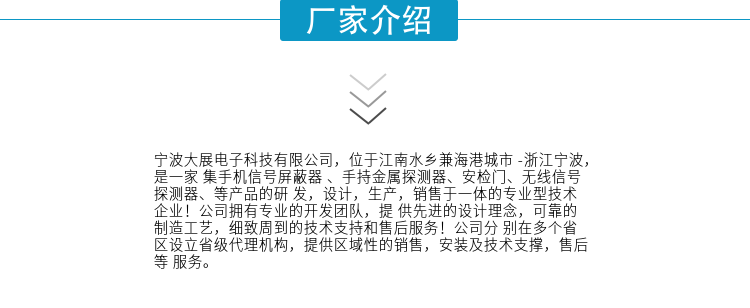 寧波大展電子科技有限公司，位于江南水鄉(xiāng)兼海港城市 -浙江寧波，是一家集手機信號屏蔽器 、手持金屬探測器、安檢門、無線信號探測器、等產(chǎn)品的研發(fā)，設計，生產(chǎn)，銷售于一體的專業(yè)型技術企業(yè)！公司擁有專業(yè)的開發(fā)團隊，提供先進的設計理念，可靠的制造工藝，細致周到的技術支持和售后服務！公司分別在多個省區(qū)設立省級代理機構，提供區(qū)域性的銷售，安裝及技術支撐，售后等服務。
